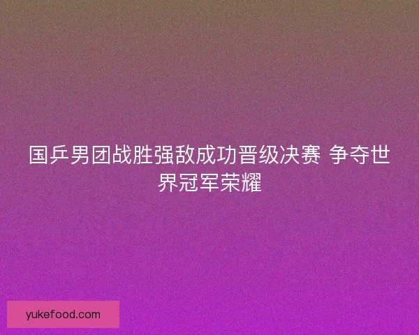 国乒男团战胜强敌成功晋级决赛 争夺世界冠军荣耀