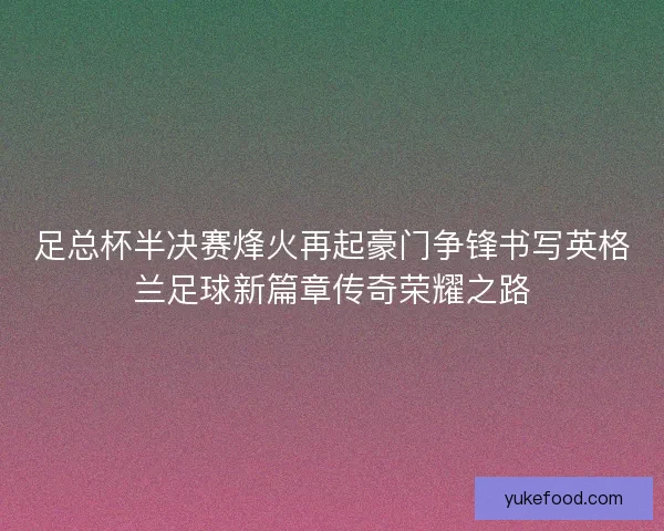 足总杯半决赛烽火再起豪门争锋书写英格兰足球新篇章传奇荣耀之路