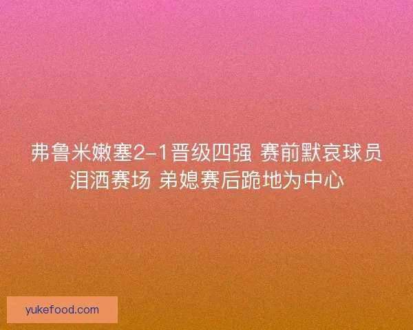 弗鲁米嫩塞2-1晋级四强 赛前默哀球员泪洒赛场 弟媳赛后跪地为中心
