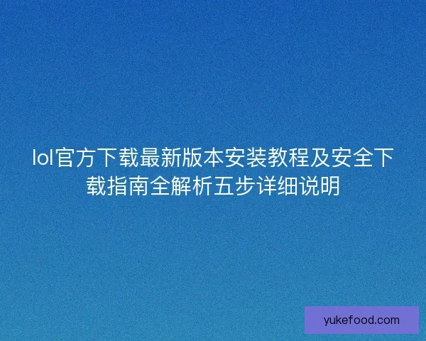 lol官方下载最新版本安装教程及安全下载指南全解析五步详细说明