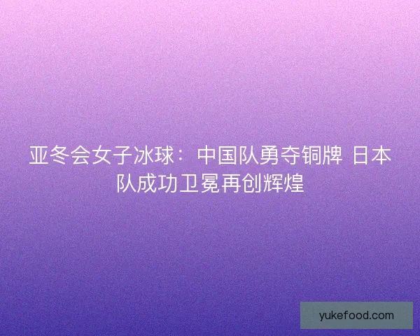 亚冬会女子冰球：中国队勇夺铜牌 日本队成功卫冕再创辉煌