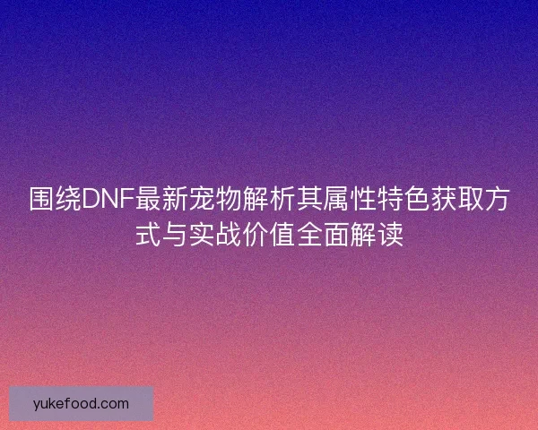 围绕DNF最新宠物解析其属性特色获取方式与实战价值全面解读