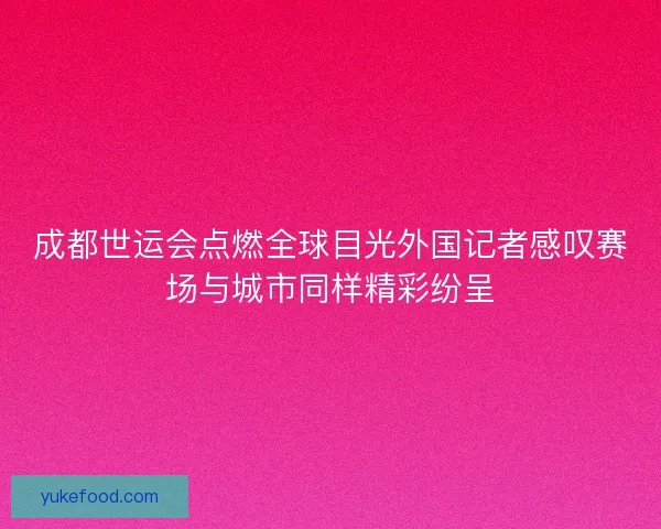 成都世运会点燃全球目光外国记者感叹赛场与城市同样精彩纷呈