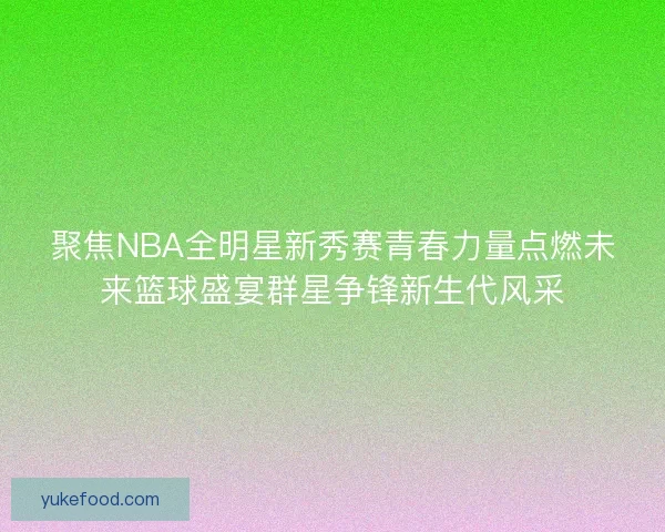 聚焦NBA全明星新秀赛青春力量点燃未来篮球盛宴群星争锋新生代风采