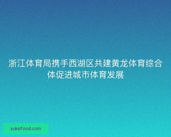 浙江体育局携手西湖区共建黄龙体育综合体促进城市体育发展