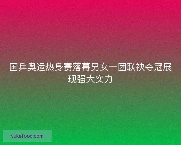 国乒奥运热身赛落幕男女一团联袂夺冠展现强大实力