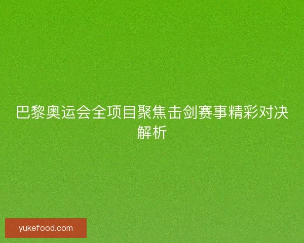 巴黎奥运会全项目聚焦击剑赛事精彩对决解析
