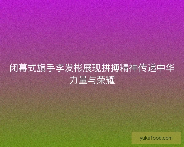 闭幕式旗手李发彬展现拼搏精神传递中华力量与荣耀