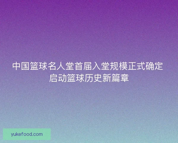 中国篮球名人堂首届入堂规模正式确定 启动篮球历史新篇章
