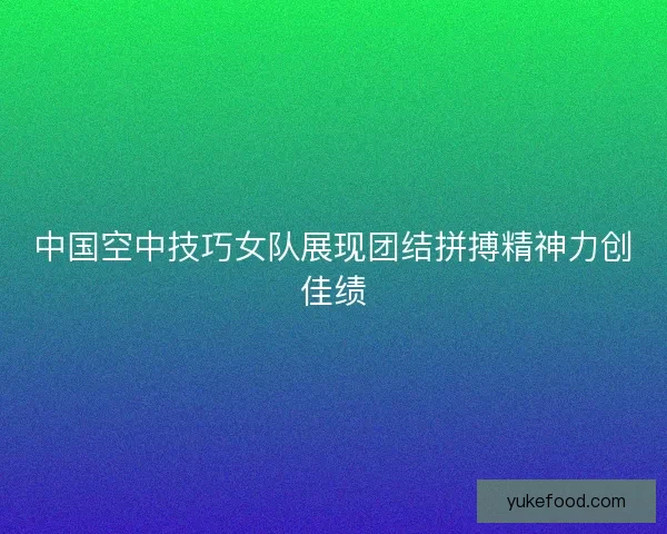 中国空中技巧女队展现团结拼搏精神力创佳绩