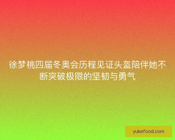 徐梦桃四届冬奥会历程见证头盔陪伴她不断突破极限的坚韧与勇气
